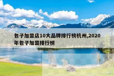 包子加盟店10大品牌排行榜杭州,2020年包子加盟排行榜